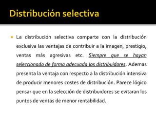  La distribución selectiva comparte con la distribución
exclusiva las ventajas de contribuir a la imagen, prestigio,
ventas más agresivas etc. Siempre que se hayan
seleccionado de forma adecuada los distribuidores. Ademas
presenta la ventaja con respecto a la distribución intensiva
de producir menores costes de distribución. Parece lógico
pensar que en la selección de distribuidores se evitaran los
puntos de ventas de menor rentabilidad.
 