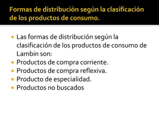  Las formas de distribución según la
clasificación de los productos de consumo de
Lambin son:
 Productos de compra corriente.
 Productos de compra reflexiva.
 Producto de especialidad.
 Productos no buscados
 