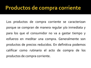 Los productos de compra corriente se caracterizan
porque se compran de manera regular y/o inmediata y
para los que el consumidor no va a gastar tiempo y
esfuerzo en meditar una compra. Generalmente son
productos de precios reducidos. En definitiva podemos
calificar como rutinario el acto de compra de los
productos de compra corriente.
 