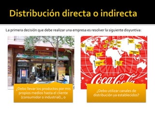 ¿Debo llevar los productos por mis
propios medios hasta el cliente
(consumidor o industrial)., o
¿Debo utilizar canales de
distribución ya establecidos?
La primera decisión que debe realizar una empresa es resolver la siguiente disyuntiva:
 