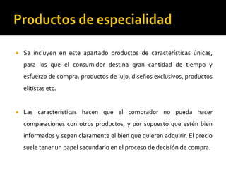  Se incluyen en este apartado productos de características únicas,
para los que el consumidor destina gran cantidad de tiempo y
esfuerzo de compra, productos de lujo, diseños exclusivos, productos
elitistas etc.
 Las características hacen que el comprador no pueda hacer
comparaciones con otros productos, y por supuesto que estén bien
informados y sepan claramente el bien que quieren adquirir. El precio
suele tener un papel secundario en el proceso de decisión de compra.
 