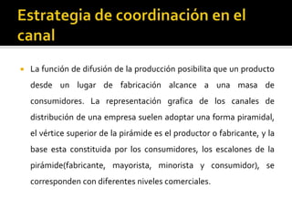  La función de difusión de la producción posibilita que un producto
desde un lugar de fabricación alcance a una masa de
consumidores. La representación grafica de los canales de
distribución de una empresa suelen adoptar una forma piramidal,
el vértice superior de la pirámide es el productor o fabricante, y la
base esta constituida por los consumidores, los escalones de la
pirámide(fabricante, mayorista, minorista y consumidor), se
corresponden con diferentes niveles comerciales.
 