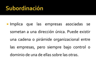  Implica que las empresas asociadas se
sometan a una dirección única. Puede existir
una cadena o pirámide organizacional entre
las empresas, pero siempre bajo control o
dominio de una de ellas sobre las otras.
 