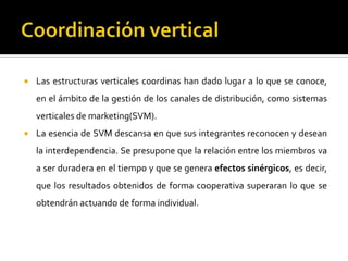  Las estructuras verticales coordinas han dado lugar a lo que se conoce,
en el ámbito de la gestión de los canales de distribución, como sistemas
verticales de marketing(SVM).
 La esencia de SVM descansa en que sus integrantes reconocen y desean
la interdependencia. Se presupone que la relación entre los miembros va
a ser duradera en el tiempo y que se genera efectos sinérgicos, es decir,
que los resultados obtenidos de forma cooperativa superaran lo que se
obtendrán actuando de forma individual.
 