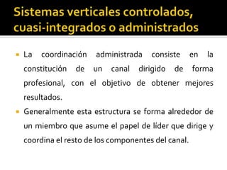  La coordinación administrada consiste en la
constitución de un canal dirigido de forma
profesional, con el objetivo de obtener mejores
resultados.
 Generalmente esta estructura se forma alrededor de
un miembro que asume el papel de líder que dirige y
coordina el resto de los componentes del canal.
 