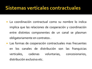  La coordinación contractual como su nombre lo indica
implica que las relaciones de cooperación y coordinación
entre distintos componentes de un canal se plasman
obligatoriamente en contratos .
 Las formas de cooperación contractuales mas frecuentes
en los canales de distribución son las franquicias
verticales, cadenas voluntarias, concesionarios,
distribución exclusiva etc.
 
