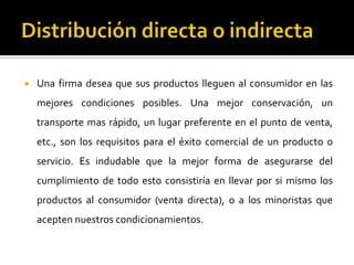  Una firma desea que sus productos lleguen al consumidor en las
mejores condiciones posibles. Una mejor conservación, un
transporte mas rápido, un lugar preferente en el punto de venta,
etc., son los requisitos para el éxito comercial de un producto o
servicio. Es indudable que la mejor forma de asegurarse del
cumplimiento de todo esto consistiría en llevar por si mismo los
productos al consumidor (venta directa), o a los minoristas que
acepten nuestros condicionamientos.
 