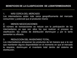 BENEFICIOS DE LA CLASIFICACION  DE LOSINTERMEDIARIOS1.	MÁS CERCA DEL MERCADOLos intermediarios están más cerca geográficamente del mercado consumidor y potencial que el productor mismo2.	MENOS NEGOCIACIONESEl número de transacciones se reduce con la participación de los intermediarios ya que son ellos los que realizan el proceso de clasificación, los costos de distribución disminuyen y por lo tanto aumentan su eficacia.3.	REDUCCION DEL INVENTARIO TOTAL.Los intermediarios almacenan los productos de tal manera que a la vez que mantienen alguna disponibilidad en el momento en que el mercado lo requiera, disminuyen el inventario total dentro del sistema de distribución.