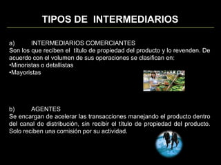 TIPOS DE  INTERMEDIARIOSa)	INTERMEDIARIOS COMERCIANTESSon los que reciben el  título de propiedad del producto y lo revenden. De acuerdo con el volumen de sus operaciones se clasifican en:Minoristas o detallistas