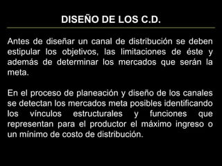 DISEÑO DE LOS C.D.Antes de diseñar un canal de distribución se deben estipular los objetivos, las limitaciones de éste y además de determinar los mercados que serán la meta.En el proceso de planeación y diseño de los canales se detectan los mercados meta posibles identificando los vínculos estructurales y funciones que representan para el productor el máximo ingreso o un mínimo de costo de distribución.