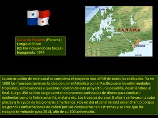 La construcción de este canal se considera el proyecto más difícil de todos los realizados. Ya en 1880 los franceses tuvieron la idea de unir el Atlántico con el Pacífico pero las enfermedades tropicales, sublevaciones y quiebras hicieron de este proyecto una pesadilla, desistiéndose al final. Luego USA se hizo cargo aportando enormes cantidades de dinero para combatir epidemias como la fiebre amarilla, malaria etc. Los trabajos duraron 8 años y se llevaron a cabo gracias a la ayuda de los pioneros americanos. Hoy en día el canal se está ensanchando porque las grandes embarcaciones no caben por sus compuertas tan estrechas y se cree que los trabajos terminarán para 2014, año de su 100 aniversario. Canal de Panamá  (Panamá) Longitud 58 km (82 km incluyendo las bocas) Inaugurado: 1914 