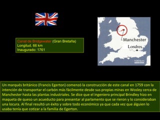 Un marqués británico (Francis Egerton) comenzó la construcción de este canal en 1759 con la intención de transportar el carbón más fácilmente desde sus propias minas en Wosley cerca de Manchester hasta las plantas industriales. Se dice que el ingeniero principal Brindley hizo en maqueta de queso un acueducto para presentar al parlamento que se rieron y lo consideraban una locura. Al final resultó un éxito y sobre todo económico ya que cada vez que álguien lo usaba tenía que cotizar a la familia de Egerton. Canal de Bridgewater  (Gran Bretaña) Longitud. 66 km Inaugurado: 1761 