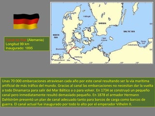 Unas 70 000 embarcaciones atraviesan cada año por este canal resultando ser la vía marítima artificial de más tráfico del mundo. Gracias al canal las embarcaciones no necesitan dar la vuelta a todo Dinamarca para salir del Mar Báltico a o para volver. En 1734 se construyó un pequeño canal pero inmediatamente resultó demasiado pequeño. En 1878 el armador Hermann Dahlström presentó un plan de canal adecuado tanto para barcos de carga como barcos de guerra. El canal actual fue inaugurado por todo lo alto por el emperador Vilhelm II. Canal de Kiel  (Alemania) Longitud 99 km Inaugurado: 1895 