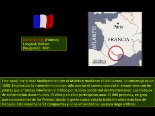 Este canal une el Mar Mediterráneo con el Atlántico mediante el Río Garona. Se construyó ya en 1600. En principio la intención no era tan sólo acortar el camino sino evitar encontrarse con los piratas que entonces interferían el tráfico por la zona occidental del Mediterráneo. Los trabajos de construcción duraron unos 15 años y en ellos participaron unas 12 000 personas, en gran parte procedentes de los Pirineos donde la gente conservaba la tradición sobre este tipo de trabajos. Este canal tiene 91 compuertas y en la actualidad se usa para riego artificial. Canal de Midi  (Francia) Longitud: 240 km Inaugurado: 1681 