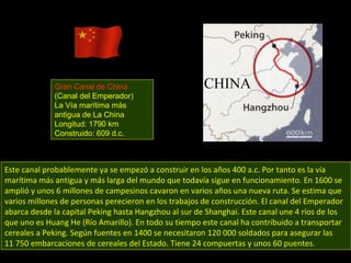 Este canal probablemente ya se empezó a construir en los años 400 a.c. Por tanto es la vía marítima más antigua y más larga del mundo que todavía sigue en funcionamiento. En 1600 se amplió y unos 6 millones de campesinos cavaron en varios años una nueva ruta. Se estima que varios millones de personas perecieron en los trabajos de construcción. El canal del Emperador abarca desde la capital Peking hasta Hangzhou al sur de Shanghai. Este canal une 4 ríos de los que uno es Huang He (Río Amarillo). En todo su tiempo este canal ha contribuido a transportar cereales a Peking. Según fuentes en 1400 se necesitaron 120 000 soldados para asegurar las 11 750 embarcaciones de cereales del Estado. Tiene 24 compuertas y unos 60 puentes. Gran Canal de China (Canal del Emperador) La Vía marítima más antigua de La China  Longitud: 1790 km Construido: 609 d.c. 