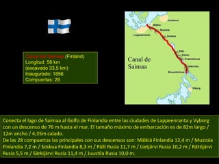 Conecta el lago de Saimaa al Golfo de Finlandia entre las ciudades de Lappeenranta y Vyborg con un descenso de 76 m hasta el mar. El tamaño máximo de embarcación es de 82m largo / 12m ancho / 4,35m calado. De las 28 compuertas las principales con sus descensos son: Mälkiä Finlandia 12,4 m / Mustola Finlandia 7,2 m / Soskua Finlandia 8,3 m / Pälli Rusia 11,7 m / Lietjärvi Rusia 10,2 m / Rättijärvi Rusia 5,5 m / Särkijärvi Rusia 11,4 m / Juustila Rusia 10,0 m. Canal del Saimaa  (Finland) Longitud: 58 km (excavado 33,5 km) Inaugurado: 1856 Compuertas: 28 