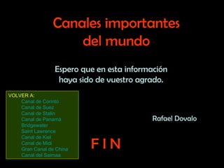 Espero que en esta información haya sido de vuestro agrado. Canales importantes del mundo F I N Rafael Dovalo VOLVER A: Canal de Corinto Canal de Suez Canal de Stalin Canal de Panamá Bridgewater Saint Lawrence Canal de Kiel Canal de Midi Gran Canal de China Canal del Saimaa 