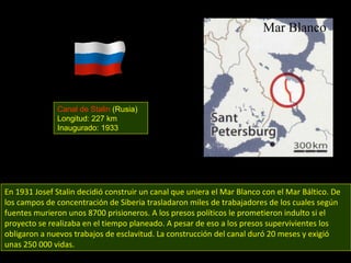 En 1931 Josef Stalin decidió construir un canal que uniera el Mar Blanco con el Mar Báltico. De los campos de concentración de Siberia trasladaron miles de trabajadores de los cuales según fuentes murieron unos 8700 prisioneros. A los presos políticos le prometieron indulto si el proyecto se realizaba en el tiempo planeado. A pesar de eso a los presos supervivientes los obligaron a nuevos trabajos de esclavitud. La construcción del canal duró 20 meses y exigió unas 250 000 vidas. Canal de Stalin  (Rusia) Longitud: 227 km Inaugurado: 1933 