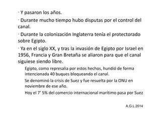 Y pasaron los años. 
 Durante mucho tiempo hubo disputas por el control del 
canal. 
 Durante la colonización Inglaterra tenía el protectorado 
sobre Egipto. 
 Ya en el siglo XX, y tras la invasión de Egipto por Israel en 
1956, Francia y Gran Bretaña se aliaron ppaarraa qquuee eell ccaannaall 
siguiese siendo libre. 
Egipto, como represalia por estos hechos, hundió de forma 
intencionada 40 buques bloqueando el canal. 
Se denominó la crisis de Suez y fue resuelta por la ONU en 
noviembre de ese año. 
Hoy el 7’ 5% del comercio internacional marítimo pasa por Suez 
A.G.L 2014 
 