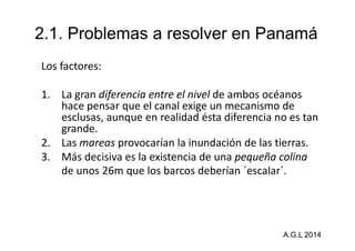 2.1. Problemas a resolver en Panamá 
Los factores: 
1. La gran diferencia entre el nivel de ambos océanos 
hace pensar que el canal exige un mecanismo de 
esclusas, aunque en realidad ésta diferencia no es tan 
grande. 
2. Las mareas provocarían la inundación de las tierras. 
3. Más decisiva es la existencia de una pequeña colina 
de unos 26m que los barcos deberían ´escalar`. 
A.G.L 2014 
 