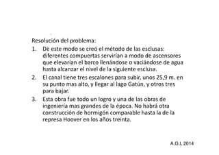 . 
Resolución del problema: 
1. De este modo se creó el método de las esclusas: 
diferentes compuertas servirían a modo de ascensores 
que elevarían el barco llenándose o vaciándose de agua 
hasta alcanzar el nivel de la siguiente esclusa. 
2. El canal tiene tres escalones para subir, uunnooss 2255,,99 mm.. eenn 
su punto mas alto, y llegar al lago Gatún, y otros tres 
para bajar. 
3. Esta obra fue todo un logro y una de las obras de 
ingeniería mas grandes de la época. No habrá otra 
construcción de hormigón comparable hasta la de la 
represa Hoover en los años treinta. 
A.G.L 2014 
 