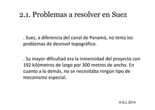 2.1. Problemas a resolver en Suez 
. Suez, a diferencia del canal de Panamá, no tenía los 
problemas de desnivel topográfico. 
. Su mayor dificultad era la inmensidad del proyecto con 
192 kilómetros de largo por 300 metros de ancho. En 
cuanto a lo demás, no se necesitaba ningún tipo de 
mecanismo especial. 
A.G.L 2014 
 