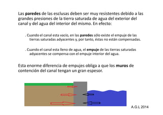 Las paredes de las esclusas deben ser muy resistentes debido a las 
grandes presiones de la tierra saturada de agua del exterior del 
canal y del agua del interior del mismo. En efecto: 
. Cuando el canal esta vacío, en las paredes sólo existe el empuje de las 
tierras saturadas adyacentes y, por tanto, éstas no están compensadas. 
. Cuando el canal esta lleno de agua, el empuje de las tierras saturadas 
adyacentes se compensa con el empuje interior del agua. 
Esta enorme diferencia de empujes obliga a que los muros de 
contención del canal tengan un gran espesor. 
A.G.L 2014 
 