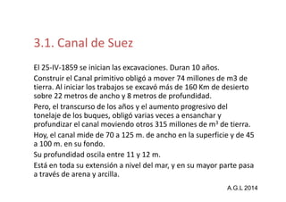 Suez 
3.1. Canal de Suez 
El 25-IV-1859 se inician las excavaciones. Duran 10 años. 
Construir el Canal primitivo obligó a mover 74 millones de m3 de 
tierra. Al iniciar los trabajos se excavó más de 160 Km de desierto 
sobre 22 metros de ancho y 8 metros de profundidad. 
Pero, el transcurso de los años y el aumento progresivo del 
tonelaje de los buques, obligó varias veces a ensanchar y 
profundizar el canal moviendo otros 315 millones de m3 de tierra. 
Hoy, el canal mide de 70 a 125 m. de ancho en la superficie y de 45 
a 100 m. en su fondo. 
Su profundidad oscila entre 11 y 12 m. 
Está en toda su extensión a nivel del mar, y en su mayor parte pasa 
a través de arena y arcilla. 
A.G.L 2014 
 