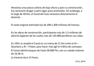 Atraviesa unas pocas colinas de baja altura y para su construcción, 
fue necesario dragar cuatro lagos poco profundos. Sin embargo, a 
lo largo de 50 Km, el Canal del Suez atraviesa directamente el 
desierto. 
El costo original estimado fue de 200 a 300 millones de francos. 
En las obras de construcción, participaron más ddee 11,,55 mmiilllloonneess ddee 
obreros Egipcios de los cuales más de 125.000 perdieron sus vidas. 
En 1951 se amplió el Canal en un tramo de 11 Km entre el Al – 
Quantara y Al – Firdan, para hacer más ágil el tráfico de convoyes. 
El Canal admite buques de hasta 50.000 Tm, con un calado máximo 
de 10,36 m. 
La travesía dura 15 horas. 
A.G.L 2014 
 