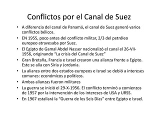 Conflictos por el Canal de Suez 
• A diferencia del canal de Panamá, el canal de Suez generó varios 
conflictos bélicos. 
• EN 1955, poco antes del conflicto militar, 2/3 del petróleo 
europeo atravesaba por Suez. 
• El Egipto de Gamal Abdel Nasser nacionalizó el canal el 26-VII- 
1956, originando “La crisis ddeell CCaannaall ddee SSuueezz”” 
• Gran Bretaña, Francia e Israel crearon una alianza frente a Egipto. 
Este se alía con Siria y Jordania. 
• La alianza entre dos estados europeos e Israel se debió a intereses 
comunes: económicos y políticos. 
• Ambas alianzas fueron militares 
• La guerra se inició el 29-X-1956. El conflicto terminó a comienzos 
de 1957 por la intervención de los intereses de USA y URSS. 
• En 1967 estallará la “Guerra de los Seis Días” entre Egipto e Israel. 
 