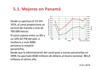 5.1. Mejoras en Panamá 
Desde su apertura el 15-VIII- 
1914, el canal proporciona un 
servicio de tránsito a más de 
700.000 barcos. 
El canal supone eennttrree uunn 88%% yy 
un 10% del PIB del país, e 
involucra a unas 8000 
personas la mayoría 
panameñas. 
Desde que la administración del canal paso a manos panameñas en 
1999, ha aportado 8500 millones de dólares al tesoro nacional, 981,8 
millones el ultimo año. 
A.G.L 2014 
 