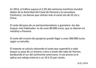 En 2013, el tráfico supuso el 2,2% del comercio marítimo mundial 
(datos de la Autoridad del Canal de Panamá y la consultora 
Clarksons). Los barcos que utilizan más el canal son de EE.UU y 
China. 
El coste del paso de un portacontenedores o granelero -los dos 
buques más habituales- es de unos 80.000 euros, que se abonan en 
metálico a Panamá. 
El coste del crucero de pasajeros puede llegar a unos 300.000 euros 
según su tamaño. 
El importe se calcula valorando el coste que supondría a cada 
buque su paso de un océano a otro a través del cabo de Hornos, 
bordeando el sur del continente americano. A ese precio se le 
aplica una rebaja entorno a un 10 ó 15 por ciento. 
A.G.L 2014 
 