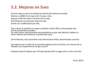 5.2. Mejoras en Suez 
El canal reduce mucho el tiempo de tránsito del comercio mundial. 
Abrevia en 8000 km el viaje entre Europa y Asia. 
Soporta el 8% del tráfico marítimo del mundo. 
Casi 50 barcos lo atraviesan todos los días. 
Al año son 15.000 barcos por año. 
Hoy, más de la mitad de su carga es petróleo. Hasta 1955, lo atravesaban dos 
tercios del petróleo europeo. 
Se suele utilizar exclusivamente para petroleros ya que solo afecta eell ccaallaaddoo yy llaa 
altura máxima permitida por el puente del canal. 
Como Panamá, este canal tiene unas dimensiones límite, denominadas suezmax. 
Sus ingresos son un pilar de la economía egipcia junto al turismo, las remesas de su 
diáspora y las exportaciones de gas natural. 
El peaje cuesta 55 dólares por TEU pero desde 2012 se paga entre un 3% y 5% más. 
A.G.L 2014 
 