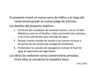 El proyecto creará un nuevo carro de tráfico a lo largo del 
canal construyendo un nuevo juego de esclusas. 
Los detalles del proyecto implican : 
1. Construir dos complejos de esclusas nuevos, uno en el lado 
Atlántico y otro en el Pacífico. Cada uno tendrá ttrreess ccáámmaarraass,, 
y con tinas adicionales para reciclaje de agua. 
2. Excavar nuevos canales de acceso a las nuevas esclusas y 
ensanche de los canales de navegación existentes. 
3. Profundizar los canales de navegación y elevar el nivel de 
agua de operación del lago Gatún. 
Las obras las realizarán varias constructoras privadas. 
Entre ellas se encuentra la española Sacyr. 
A.G.L 2014 
 