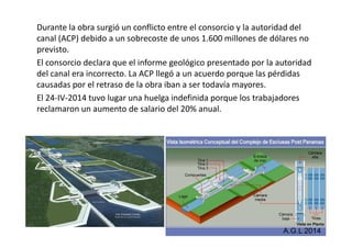 Durante la obra surgió un conflicto entre el consorcio y la autoridad del 
canal (ACP) debido a un sobrecoste de unos 1.600 millones de dólares no 
previsto. 
El consorcio declara que el informe geológico presentado por la autoridad 
del canal era incorrecto. La ACP llegó a un acuerdo porque las pérdidas 
causadas por el retraso de la obra iban a ser todavía mayores. 
El 24-IV-2014 tuvo lugar una huelga indefinida porque los trabajadores 
reclamaron un aumento de salario del 20% anual. 
A.G.L 2014 
 