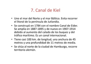 7. Canal de Kiel 
• Une el mar del Norte y el mar Báltico. Evita recorrer 
el litoral de la península de Jutlandia. 
• Se construyó en 1784 con el nombre Canal de Eider. 
Se amplía en 1887-1895 y de nuevo en 1907-1914 
debido al aumento del calado de llooss bbuuqquueess yy ddeell 
tráfico marítimo. Es un canal internacional. 
• Tiene casi 100 km. de longitud, una anchura de 45 
metros y una profundidad de 11 metros de media. 
• Se sitúa al norte de la ciudad de Hamburgo, recorre 
territorio alemán. 
 