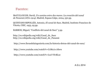 Fuentes: 
McCULLOUGH, David, Un camino entre dos mares. La creación del canal 
de Panamá (1870-1914), Madrid, Espasa Calpe, 2004, 550 pp. 
QUINTANO RIPOLLÉS, Antonio, El canal de Suez, Madrid, Instituto Francisco de 
Vitoria, CSIC, 1953, 93 pp. 
BARROS, Miguel, “Conflicto del canal de Suez” 3 pp. 
http://es.wikipedia.org/wiki/Canal_de_Suez 
http://www.fierasdelaingenieria.com/la-historia-detras-del-canal-de-suez/ 
http://www.youtube.com/watch?v=CcMu7z-Jdww 
http://www.youtube.com/watch?v=L0J-VIvKLsc 
A.G.L 2014 
http://es.wikipedia.org/wiki/Canal_de_Panamá 
