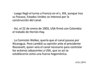Luego llegó el turno a Francia en el s. XIX, aunque tras 
su fracaso, Estados Unidos se interesó por la 
construcción del canal. 
 Así, el 22 de enero de 1903, USA firmó con Colombia 
el tratado ddee HHeerrrráánn--HHaayy.. 
 La Comisión Walker, quería que el canal pasase por 
Nicaragua. Pero cambió su opinión ante el presidente 
Roosevelt, quien veía el canal necesario para controlar 
los océanos adyacentes a USA, que se así se 
establecería como una fuerza hegemónica. 
A.G.L 2014 
 