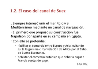 1.2. El caso del canal de Suez 
. Siempre interesó unir el mar Rojo y el 
Mediterráneo mediante un canal de navegación. 
 El primero que propuso su construcción fue 
Napoleón Bonaparte en su ccaammppaaññaa eenn EEggiippttoo.. 
 Con ello se pretendía: 
 facilitar el comercio entre Europa y Asia, evitando 
así la larguísima circunvalación de África por el Cabo 
de Buena Esperanza. 
 debilitar el comercio británico que debería pagar a 
Francia cuotas de paso. 
A.G.L 2014 
 