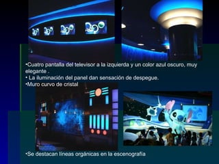Cuatro pantalla del televisor a la izquierda y un color azul oscuro, muy elegante . La iluminación del panel dan sensación de despegue. Muro curvo de cristal Se destacan líneas orgánicas en la escenografía 