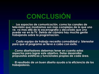 Los espacios de comunicación, como los canales de televisión que mostramos son mas complejos de lo que uno ve, va mas allá de la escenografía y decorado que uno puede ver en la TV. Detrás de cámara hay mucha gente trabajando sobre la programación. Cada equipo de trabajo necesita comodidad y  bienestar para que el programa se lleve a cabo con éxito. Como diseñadores debemos tener en cuenta estos aspectos para lograr este objetivo. Debe desarrollar propuestas estéticas y funcionales propias de cada área. El resultado de un buen diseño ayuda a la eficiencia de los trabajadores. CONCLUSIÓN 