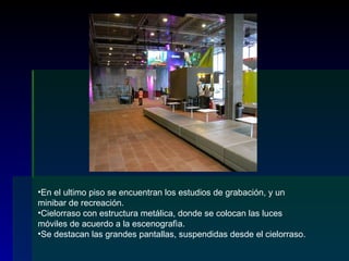 En el ultimo piso se encuentran los estudios de grabación, y un minibar de recreación. Cielorraso con estructura metálica, donde se colocan las luces móviles de acuerdo a la escenografìa. Se destacan las grandes pantallas, suspendidas desde el cielorraso. 