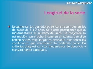 Canales Endémicos
Longitud de la serie
Usualmente los corredores se construyen con series
de casos de 5 a 7 años. Se puede presuponer que al
incrementarse el número de años, se mejorará la
estimación, pero deberá tenerse en cuenta que si se
toman series muy largas es probable que tanto las
condiciones que mantienen la endemia como los
criterios diagnóstico y los mecanismos de denuncia y
registro hayan cambiado.
 