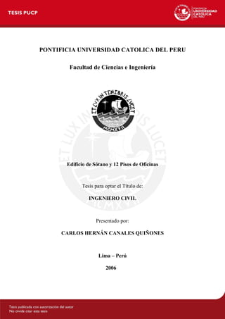 PONTIFICIA UNIVERSIDAD CATOLICA DEL PERU
Facultad de Ciencias e Ingeniería

Edificio de Sótano y 12 Pisos de Oficinas

Tesis para optar el Título de:
INGENIERO CIVIL

Presentado por:
CARLOS HERNÁN CANALES QUIÑONES

Lima – Perú
2006

 