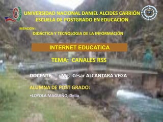 UNIVERSIDAD NACIONAL DANIEL ALCIDES CARRIÓN
      ESCUELA DE POSTGRADO EN EDUCACION
MENCIÓN :
       DIDÁCTICA Y TECNOLOGIA DE LA INFORMACIÓN


              INTERNET EDUCATICA

               TEMA: CANALES RSS

     DOCENTE      : Mg. César ALCANTARA VEGA

     ALUMNA DE POST GRADO:
     •LOYOLA MAGUIÑO, Delia
 