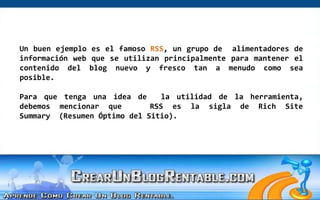 Un buen ejemplo es el famoso RSS, un grupo de  alimentadores de información web que se utilizan principalmente para mantener el contenido del blog nuevo y fresco tan a menudo como sea posible. Para que tenga una idea de  la utilidad de la herramienta, debemos mencionar que   RSS es la sigla de Rich Site Summary  (Resumen Óptimo del Sitio).  