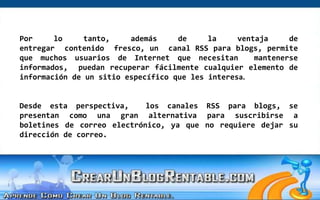 Por lo tanto, además de la ventaja de entregar  contenido  fresco, un  canal RSS para blogs, permite que muchos usuarios de Internet que necesitan  mantenerse informados,  puedan recuperar fácilmente cualquier elemento de información de un sitio específico que les interesa.Desde esta perspectiva,  los canales RSS para blogs, se presentan como una gran alternativa para suscribirse a boletines de correo electrónico, ya que no requiere dejar su dirección de correo. 