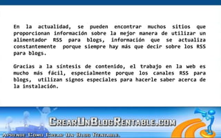 En la actualidad, se pueden encontrar muchos sitios que proporcionan información sobre la mejor manera de utilizar un alimentador RSS para blogs, información que se actualiza constantemente  porque siempre hay más que decir sobre los RSS para blogs.Gracias a la síntesis de contenido, el trabajo en la web es mucho más fácil, especialmente porque los canales RSS para blogs,  utilizan signos especiales para hacerle saber acerca de la instalación.