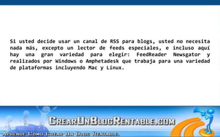 Si usted decide usar un canal de RSS para blogs, usted no necesita nada más, excepto un lector de feeds especiales, e incluso aquí hay una gran variedad para elegir: FeedReaderNewsgator y realizados por Windows o Amphetadesk que trabaja para una variedad de plataformas incluyendo Mac y Linux.  