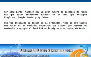 Por otra parte, también hay un gran número de lectores de feeds RSS que están totalmente basados ​​en la web, que incluyen Bloglines, Google Reader y My Yahoo. Una vez instalado el lector en el ordenador, todo lo que tienes que hacer es en realidad encontrar los sitios que resumen el contenido y agregar el feed RSS de la página a tu lector de feeds.   